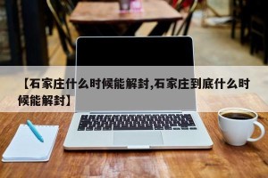【石家庄什么时候能解封,石家庄到底什么时候能解封】