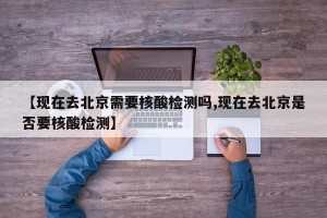 【现在去北京需要核酸检测吗,现在去北京是否要核酸检测】