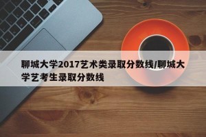 聊城大学2017艺术类录取分数线/聊城大学艺考生录取分数线