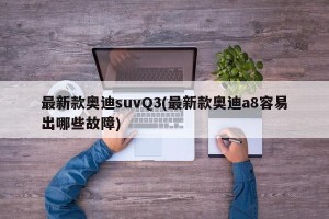 最新款奥迪suvQ3(最新款奥迪a8容易出哪些故障)