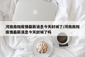 河南南阳疫情最新消息今天封城了/河南南阳疫情最新消息今天封城了吗