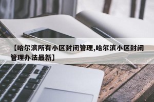 【哈尔滨所有小区封闭管理,哈尔滨小区封闭管理办法最新】