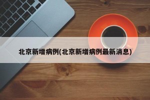 北京新增病例(北京新增病例最新消息)