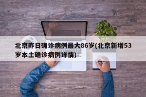 北京昨日确诊病例最大86岁(北京新增53岁本土确诊病例详情)