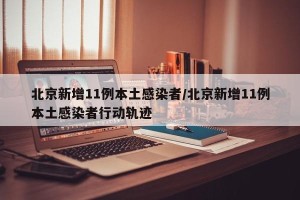 北京新增11例本土感染者/北京新增11例本土感染者行动轨迹