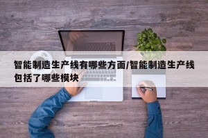 智能制造生产线有哪些方面/智能制造生产线包括了哪些模块