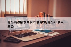 青岛确诊病例中有78名学生/青岛70多人感染