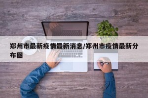郑州市最新疫情最新消息/郑州市疫情最新分布图