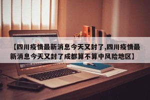 【四川疫情最新消息今天又封了,四川疫情最新消息今天又封了成都算不算中风险地区】