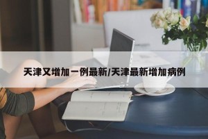 天津又增加一例最新/天津最新增加病例