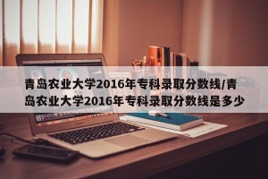 青岛农业大学2016年专科录取分数线/青岛农业大学2016年专科录取分数线是多少