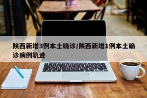 陕西新增3例本土确诊/陕西新增1例本土确诊病例轨迹