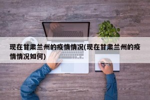 现在甘肃兰州的疫情情况(现在甘肃兰州的疫情情况如何)