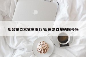 烟台龙口大货车限行/山东龙口车辆限号吗