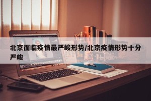 北京面临疫情最严峻形势/北京疫情形势十分严峻