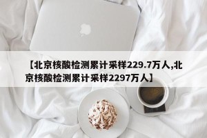 【北京核酸检测累计采样229.7万人,北京核酸检测累计采样2297万人】