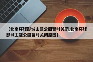 【北京环球影城主题公园暂时关闭,北京环球影城主题公园暂时关闭原因】