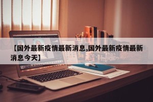 【国外最新疫情最新消息,国外最新疫情最新消息今天】