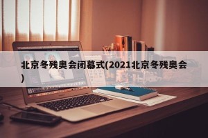 北京冬残奥会闭幕式(2021北京冬残奥会)