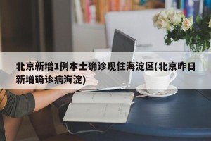 北京新增1例本土确诊现住海淀区(北京昨日新增确诊病海淀)