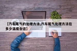【汽车尾气的处理方法,汽车尾气处理方法在多少温度合适】