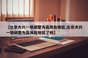 【北京大兴一地调整为高风险地区,北京大兴一地调整为高风险地区了吗】