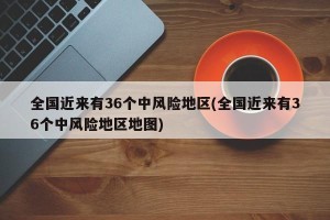 全国近来有36个中风险地区(全国近来有36个中风险地区地图)