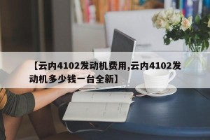 【云内4102发动机费用,云内4102发动机多少钱一台全新】