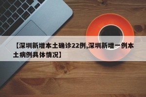 【深圳新增本土确诊22例,深圳新增一例本土病例具体情况】