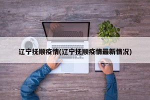 辽宁抚顺疫情(辽宁抚顺疫情最新情况)