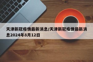 天津新冠疫情最新消息/天津新冠疫情最新消息2024年8月12日