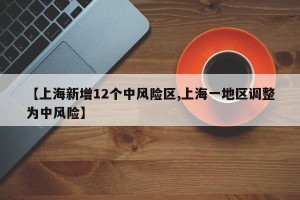 【上海新增12个中风险区,上海一地区调整为中风险】