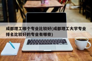 成都理工哪个专业比较好(成都理工大学专业排名比较好的专业有哪些)