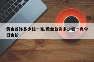 黄金首饰多少钱一克/黄金首饰多少钱一克今日金价