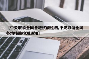 【中央取消全国各地核酸检测,中央取消全国各地核酸检测通知】