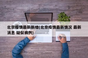 北京疫情最新新增(北京疫情最新情况 最新消息 疑似病例)