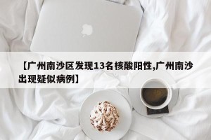 【广州南沙区发现13名核酸阳性,广州南沙出现疑似病例】