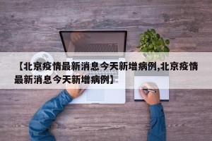 【北京疫情最新消息今天新增病例,北京疫情最新消息今天新增病例】
