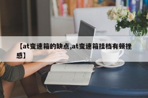 【at变速箱的缺点,at变速箱挂档有顿挫感】