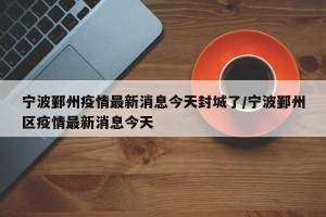 宁波鄞州疫情最新消息今天封城了/宁波鄞州区疫情最新消息今天