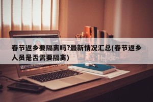 春节返乡要隔离吗?最新情况汇总(春节返乡人员是否需要隔离)