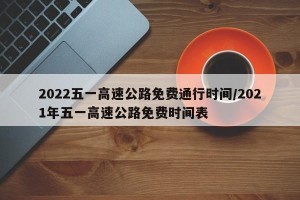 2022五一高速公路免费通行时间/2021年五一高速公路免费时间表