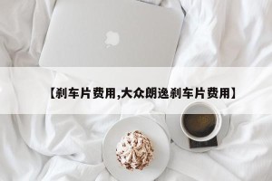 【刹车片费用,大众朗逸刹车片费用】