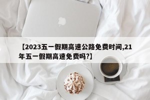 【2023五一假期高速公路免费时间,21年五一假期高速免费吗?】