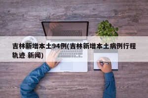 吉林新增本土94例(吉林新增本土病例行程轨迹 新闻)