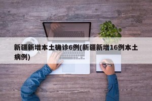 新疆新增本土确诊6例(新疆新增16例本土病例)