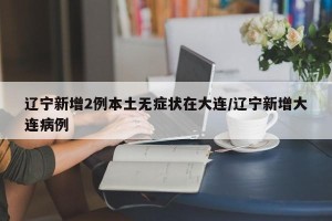 辽宁新增2例本土无症状在大连/辽宁新增大连病例