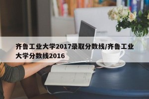 齐鲁工业大学2017录取分数线/齐鲁工业大学分数线2016