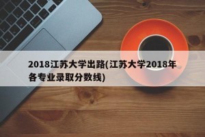 2018江苏大学出路(江苏大学2018年各专业录取分数线)