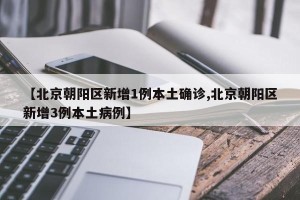 【北京朝阳区新增1例本土确诊,北京朝阳区新增3例本土病例】